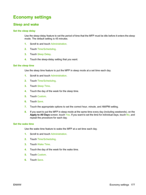 Page 191Economy settings
Sleep and wake
Set the sleep delayUse the sleep-delay feature to set the period of time that the MFP must be idle before it enters the sleep
mode. The default setting is 45 minutes.
1.Scroll to and touch  Administration.
2. Touch  Time/Scheduling .
3. Touch  Sleep Delay .
4. Touch the sleep-delay setting that you want.
Set the sleep time Use the sleep time feature to put the MFP in sleep mode at a set time each day.
1.Scroll to and touch  Administration.
2. Touch  Time/Scheduling .
3....