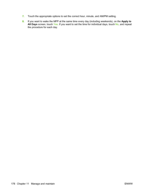 Page 1927.Touch the appropriate options to set the correct hour, minute, and AM/PM setting.
8. If you want to wake the MFP at the same time every day (including weekends), on the  Apply to
All Days  screen, touch  Yes. If you want to set the time for individual days, touch  No, and repeat
the procedure for each day.
178 Chapter 11   Manage and maintain ENWW
 