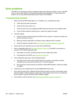 Page 194Solve problems
If the MFP is not responding correctly, complete the steps in the following checklist, in order. If the MFP
does not pass a step, follow the corresponding troubleshooting suggestions. If a step resolves the
problem, you can stop without performing the other steps on the checklist.
Troubleshooting checklist
1.Make sure that the MFP Ready light is on. If no lights are on, complete these steps:
a.Check the power-cable connections.
b. Check that the power switch is on.
c. Check the power...