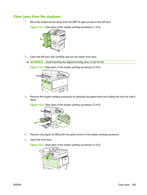 Page 199Clear jams from the duplexer
1.Move the output device away from the MFP to gain access to the left door.
Figure 12-2  Clear jams in the duplex printing accessory (1 of 6)
2.Open the left door and carefully pull out any paper from area.
WARNING! Avoid touching the adjacent fusing area. It can be hot.
Figure 12-3  Clear jams in the duplex printing accessory (2 of 6)
3.Remove the duplex printing accessory by pressing the green lever and pulling the unit out until it
stops.
Figure 12-4  Clear jams in the...