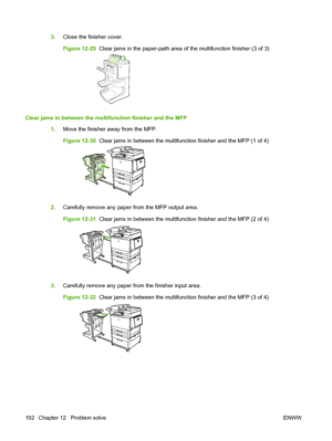 Page 2063.Close the finisher cover.
Figure 12-29   Clear jams in the paper-path area of the multifunction finisher (3 of 3)
Clear jams in between the multifunction finisher and the MFP
1.Move the finisher away from the MFP.
Figure 12-30   Clear jams in between the multifunction finisher and the MFP (1 of 4)
2.Carefully remove any paper from the MFP output area.
Figure 12-31   Clear jams in between the multifunction finisher and the MFP (2 of 4)
3.Carefully remove any paper from the finisher input area.
Figure...