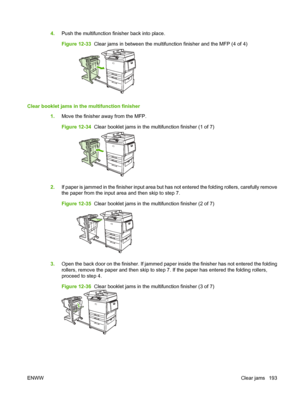 Page 2074.Push the multifunction finisher back into place.
Figure 12-33   Clear jams in between the multifunction finisher and the MFP (4 of 4)
Clear booklet jams in the multifunction finisher
1.Move the finisher away from the MFP.
Figure 12-34   Clear booklet jams in the multifunction finisher (1 of 7)
2.If paper is jammed in the finisher input area but has not entered the folding rollers, carefully remove
the paper from the input area and then skip to step 7.
Figure 12-35   Clear booklet jams in the...