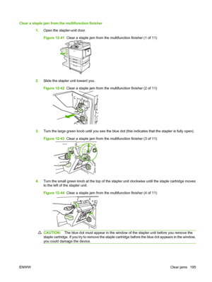 Page 209Clear a staple jam from the multifunction finisher1.Open the stapler-unit door.
Figure 12-41   Clear a staple jam from the multifunction finisher (1 of 11)
2.Slide the stapler unit toward you.
Figure 12-42   Clear a staple jam from the multifunction finisher (2 of 11)
3.Turn the large green knob until you see the blue dot (this indicates that the stapler is fully open).
Figure 12-43   Clear a staple jam from the multifunction finisher (3 of 11)
4.Turn the small green knob at the top of the stapler unit...