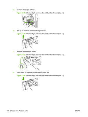 Page 2105.Remove the staple cartridge.
Figure 12-45   Clear a staple jam from the multifunction finisher (5 of 11)
6.Pull up on the lever labeled with a green dot.
Figure 12-46   Clear a staple jam from the multifunction finisher (6 of 11)
7.Remove the damaged staple.
Figure 12-47   Clear a staple jam from the multifunction finisher (7 of 11)
8.Press down on the lever labeled with a green dot.
Figure 12-48   Clear a staple jam from the multifunction finisher (8 of 11)
196 Chapter 12   Problem solve ENWW
 