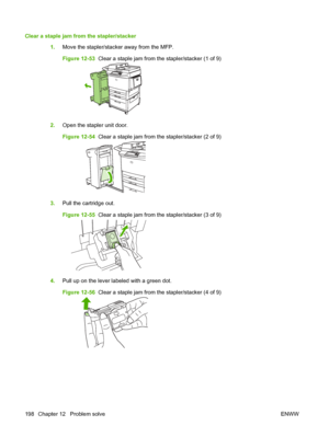 Page 212Clear a staple jam from the stapler/stacker  1.Move the stapler/stacker away from the MFP.
Figure 12-53   Clear a staple jam from the stapler/stacker (1 of 9)
2.Open the stapler unit door.
Figure 12-54   Clear a staple jam from the stapler/stacker (2 of 9)
3.Pull the cartridge out.
Figure 12-55   Clear a staple jam from the stapler/stacker (3 of 9)
4.Pull up on the lever labeled with a green dot.
Figure 12-56   Clear a staple jam from the stapler/stacker (4 of 9)
198 Chapter 12   Problem solve ENWW
 