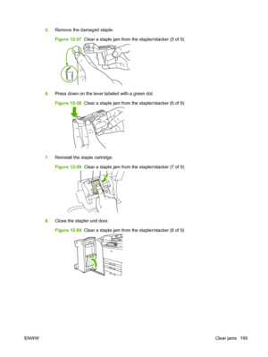 Page 2135.Remove the damaged staple.
Figure 12-57   Clear a staple jam from the stapler/stacker (5 of 9)
6.Press down on the lever labeled with a green dot.
Figure 12-58   Clear a staple jam from the stapler/stacker (6 of 9)
7.Reinstall the staple cartridge.
Figure 12-59   Clear a staple jam from the stapler/stacker (7 of 9)
8.Close the stapler unit door.
Figure 12-60   Clear a staple jam from the stapler/stacker (8 of 9)
ENWW Clear jams 199
 