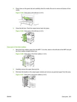 Page 2154.Press down on the green tab and carefully check for media. Be sure to remove all pieces of torn
media.
Figure 12-64   Clear jams in the left door (3 of 4)
5.Close the left door. Push the output device back into place.
Figure 12-65   Clear jams in the left door (4 of 4)
Clear jams in the 8-bin mailbox
1.Move the 8-bin mailbox away from the MFP. To do this, stand on the left side of the MFP and pull
the 8-bin mailbox straight toward you.
Figure 12-66   Clear jams in the 8-bin mailbox (1 of 3)
2.Carefully...