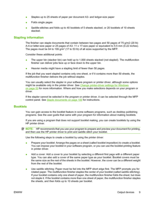 Page 23●Staples up to 25 sheets of paper per document A3- and ledger-size paper
● Folds single pages
● Saddle-stitches and folds up to 40 booklets of 5 sheets stacked, or 20 booklets of 10 sheets
stacked.
Stapling information
The finisher can staple documents that contain between two pages and 50 pages of 75 g/m2 (20 lb)
A-4-or letter-size paper or 25 pages of A3- 11 x 17-size paper or equivalent to 5.5 mm (0.22 inches).
The pages must be 64 to 199 g/m
2 (17 to 53 lb) of all sizes supported by the MFP.
Consider...