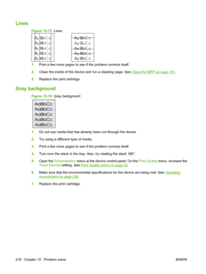 Page 224Lines  
Figure 12-73  Lines
A
A
A
A
AB
B
B
B
BC
C
C
C
Ca
a
a
a
ac
c
c
c
cb
b
b
b
bA
A
A
A
AB
B
B
B
BC
C
C
C
Ca
a
a
a
ac
c
c
c
cb
b
b
b
b
1.
Print a few more pages to see if the problem corrects itself.
2. Clean the inside of the device and run a cleaning page. See 
Clean the MFP on page 161.
3. Replace the print cartridge.
Gray background  
Figure 12-74   Gray background
1.Do not use media that has already been run through the device.
2. Try using a different type of media.
3. Print a few more pages to...