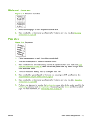 Page 227Misformed characters
Figure 12-79  Misformed characters
AaBbCc
AaBbCc
AaBbCc
AaBbCc
AaBbCc AaBbCc
1. Print a few more pages to see if the problem corrects itself.
2. Make sure that the environmental specifications for the device are being met. See 
Operating
environment on page 236.
Page skew
Figure 12-80   Page skew
1.Print a few more pages to see if the problem corrects itself.
2. Verify that no torn pieces of media are inside the device.
3. Make sure that media is loaded correctly and that all...