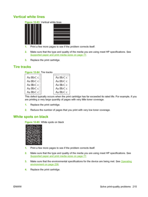 Page 229Vertical white lines  
Figure 12-83  Vertical white lines
1.Print a few more pages to see if the problem corrects itself.
2. Make sure that the type and quality of the media you are using meet HP specifications. See
Supported paper and print media sizes on page 77.
3. Replace the print cartridge.
Tire tracks
Figure 12-84   Tire tracks
A
A
A
A
AB
B B
B
B C
C C
C
Ca
a
a
a
ac
c
c
c
cb
b
b b
bA
A
A
A
AB
B B
B
B C
C C
C
Ca
a
a
a
ac
c
c
c
cb
b
b b
b
This defect typically occurs when the print cartridge has far...