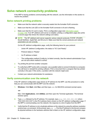 Page 238Solve network connectivity problems
If the MFP is having problems communicating with the network, use the information in this section to
resolve the problem.
Solve network printing problems
●Make sure that the network cable is securely seated into the formatter RJ45 connector.
● Make sure that the Link LED on the formatter RJ45 connector is lit and is flashing.
● Make sure that the I/O card is ready. Print a configuration page (see 
Information pages
on page 146). If an HP Jetdirect print server is...