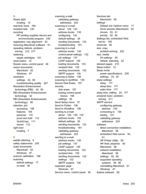 Page 267R
Ready lightlocating 12
real-time clock 160
recipient lists 135
recycling HP printing supplies returns and
environmental program 240
registration, tray alignment 42
removing Macintosh software 61
repeating defects, problem- solving 212,  217
replacing
staple cartridges 101
reset button 12
Resets menu, control panel 46
resize documents
Macintosh 62
Windows 97
resolution
settings 42,  60
troubleshooting quality 207
Resolution Enhancement
technology (REt) 42,  60
REt (Resolution Enhancement
technology 42...