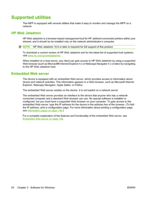 Page 68Supported utilities
This MFP is equipped with several utilities that make it easy to monitor and manage the MFP on a
network.
HP Web Jetadmin
HP Web Jetadmin is a browser-based management tool for HP Jetdirect-connected printers within your
intranet, and it should be be installed only on the network administrator’s computer.
NOTE:HP Web Jetadmin 10.0 or later is required for full support of this product.
To download a current version of HP Web Jetadmin and for the latest list of supported host systems,...