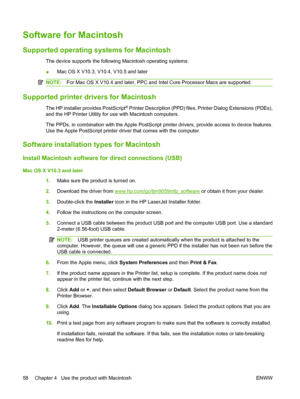 Page 72Software for Macintosh
Supported operating systems for Macintosh
The device supports the following Macintosh operating systems:
●Mac OS X V10.3, V10.4, V10.5 and later
NOTE:
For Mac OS X V10.4 and later, PPC and Intel Core Processor Macs are supported.
Supported printer drivers for Macintosh
The HP installer provides PostScript® Printer Description (PPD) files, Printer Dialog Extensions (PDEs),
and the HP Printer Utility for use with Macintosh computers.
The PPDs, in combination with the Apple PostScript...