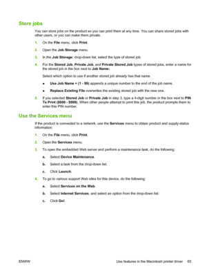 Page 79Store jobs
You can store jobs on the product so you can print them at any time. You can share stored jobs with
other users, or you can make them private.
1.On the File  menu, click  Print.
2. Open the  Job Storage  menu.
3. In the  Job Storage:  drop-down list, select the type of stored job.
4. For the  Stored Job , Private Job , and Private Stored Job  types of stored jobs, enter a name for
the stored job in the box next to  Job Name:.
Select which option to use if another stored job already has that...