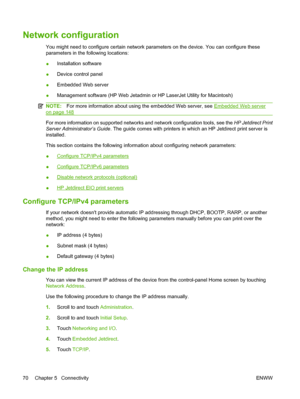 Page 84Network configuration
You might need to configure certain network parameters on the device. You can configure these
parameters in the following locations:
●Installation software
● Device control panel
● Embedded Web server
● Management software (HP Web Jetadmin or HP LaserJet Utility for Macintosh)
NOTE:
For more information about using the embedded Web server, see Embedded Web server
on page 148
For more information on supported networks and network configuration tools, see the  HP Jetdirect Print...