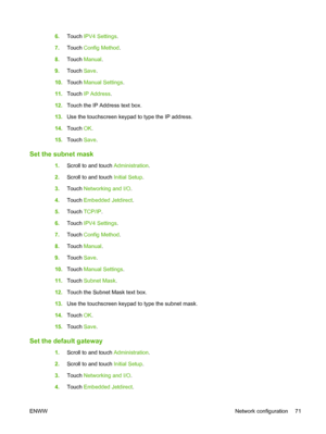 Page 856.Touch  IPV4 Settings .
7. Touch  Config Method .
8. Touch  Manual .
9. Touch  Save.
10. Touch  Manual Settings .
11. Touch  IP Address .
12. Touch the IP Address text box.
13. Use the touchscreen keypad to type the IP address.
14. Touch  OK.
15. Touch  Save.
Set the subnet mask
1.Scroll to and touch  Administration.
2. Scroll to and touch  Initial Setup.
3. Touch  Networking and I/O .
4. Touch  Embedded Jetdirect .
5. Touch  TCP/IP .
6. Touch  IPV4 Settings .
7. Touch  Config Method .
8. Touch  Manual...