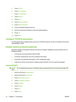 Page 865.Touch  TCP/IP .
6. Touch  IPV4 Settings.
7. Touch  Config Method .
8. Touch  Manual .
9. Touch  Save.
10. Touch  Manual Settings .
11. Touch  Default Gateway .
12. Touch the Default Gateway text box.
13. Use the touchscreen keyboard to type the default gateway.
14. Touch  OK.
15. Touch  Save.
Configure TCP/IPv6 parameters
For information about configuring the device for a TCP/IPv6 network, see the  HP Jetdirect Print Server
Administrators Guide .
Disable network protocols (optional)
By factory default,...