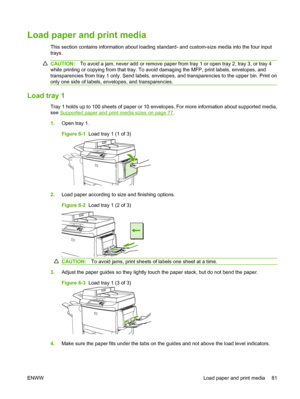 Page 95Load paper and print media
This section contains information about loading standard- and custom-size media into the four input
trays.
CAUTION:To avoid a jam, never add or remove paper from tray 1 or open tray 2, tray 3, or tray 4
while printing or copying from that tray. To avoid damaging the MFP, print labels, envelopes, and
transparencies from tray 1 only. Send labels, envelopes, and transparencies to the upper bin. Print on
only one side of labels, envelopes, and transparencies.
Load tray 1
Tray 1...