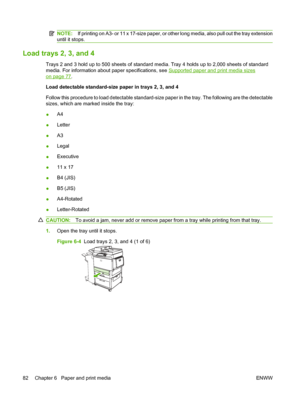 Page 96NOTE:If printing on A3- or 11 x 17-size paper, or other long media, also pull out the tray extension
until it stops.
Load trays 2, 3, and 4
Trays 2 and 3 hold up to 500 sheets of standard media. Tray 4 holds up to 2,000 sheets of standard
media. For information about paper specifications, see 
Supported paper and print media sizes
on page 77.
Load detectable standard-size paper in trays 2, 3, and 4
Follow this procedure to load detectable standard-size paper in the tray. The following are the detectable...