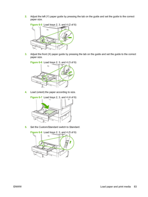 Page 972.Adjust the left (Y) paper guide by pressing the tab on the guide and set the guide to the correct
paper size.
Figure 6-5   Load trays 2, 3, and 4 (2 of 6)
3.Adjust the front (X) paper guide by pressing the tab on the guide and set the guide to the correct
paper size.
Figure 6-6   Load trays 2, 3, and 4 (3 of 6)
4.Load (orient) the paper according to size.
Figure 6-7   Load trays 2, 3, and 4 (4 of 6)
5.Set the Custom/Standard switch to Standard.
Figure 6-8   Load trays 2, 3, and 4 (5 of 6)
ENWW Load...