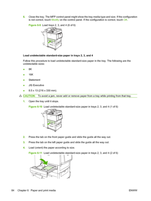 Page 986.Close the tray. The MFP control panel might show the tray media type and size. If the configuration
is not correct, touch  Modify on the control panel. If the configuration is correct, touch  OK.
Figure 6-9   Load trays 2, 3, and 4 (6 of 6)
Load undetectable standard-size paper in trays 2, 3, and 4
Follow this procedure to load undetectable standard-size paper in the tray. The following are the
undetectable sizes:
●8K
● 16K
● Statement
● JIS Executive
● 8.5 x 13 (216 x 330 mm).
CAUTION:
To avoid a jam,...