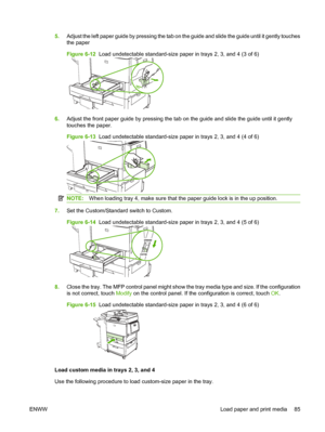 Page 995.Adjust the left paper guide by pressing the tab on the guide and slide the guide until it gently touches
the paper
Figure 6-12  Load undetectable standard-size paper in trays 2, 3, and 4 (3 of 6)
6.Adjust the front paper guide by pressing the tab on the guide and slide the guide until it gently
touches the paper.
Figure 6-13  Load undetectable standard-size paper in trays 2, 3, and 4 (4 of 6)
NOTE: When loading tray 4, make sure that the paper guide lock is in the up position.
7.Set the Custom/Standard...