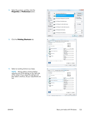 Page 1452.Select the product, and then click the
Properties  or Preferences  button.  
3.
Click the  Printing Shortcuts  tab.  
4.Select an existing shortcut as a base.
NOTE: Always select a shortcut before
adjusting any of the settings on the right side
of the screen. If you adjust the settings and
then select a shortcut, all your adjustments are
lost.  
ENWW
Basic print tasks with Windows
125
 