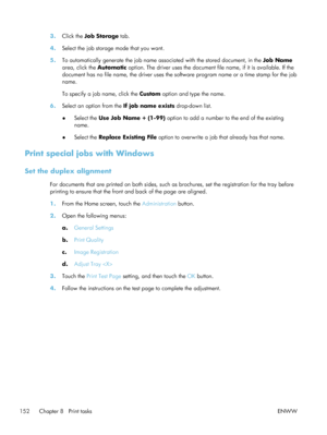 Page 1723.Click the  Job Storage  tab.
4. Select the job storage mode that you want.
5. To automatically generate the job name associated with the stored document, in the  Job Name
area, click the  Automatic option. The driver uses the document fi le name, if it is available. If the
document has no file name, the driver uses the  software program name or a time stamp for the job
name.
To specify a job name, click the  Custom option and type the name.
6. Select an option from the  If job name exists drop-down...