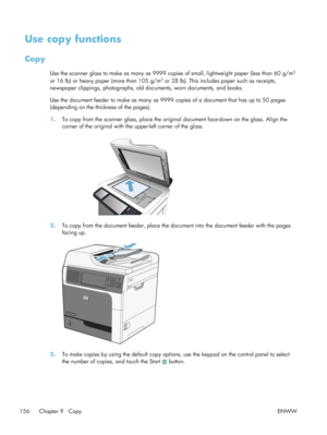 Page 176Use copy functions
Copy
Use the scanner glass to make as many as 9999 copies of small, lightweight paper (less than 60 g/m2
or 16 lb) or heavy paper (more than 105 g/m2 or 28 lb). This includes paper such as receipts,
newspaper clippings, photographs, old documents, worn documents, and books.
Use the document feeder to make as many as 9999 copies of a document that has up to 50 pages
(depending on the thickness of the pages).
1. To copy from the scanner glass, place the origin al document face-down on...