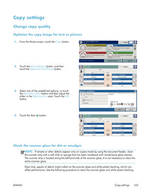 Page 179Copy settings
Change copy quality
Optimize the copy image for text or pictures
1.From the Home screen, touch the  Copy button.  
2.Touch the  More Options  button, and then
touch the  Optimize Text/Picture  button. 
3.
Select one of the predefined options, or touch
the Manually adjust  button and then adjust the
slider in the  Optimize For  area. Touch the  OK
button.  
4.
Touch the Start  button.  
Check the scanner glass for dirt or smudges
NOTE:If streaks or other defects appear only on copies made by...