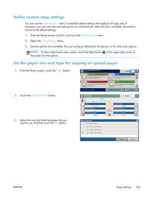 Page 183Define custom copy settings
You can use the Administration menu to establish default settings that apply to all copy jobs. If
necessary, you can override most settings for an indi vidual job. After that job is complete, the product
returns to the default settings.
1. From the Home screen, scroll to and touch the  Administration menu.
2. Open the  Copy Settings  menu.
3. Several options are available. You can configure defa ults for all options, or for only some options.
NOTE:To learn about each menu...