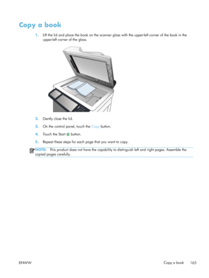 Page 185Copy a book
1.Lift the lid and place the book on the scanner glass with the upper-left corner of the book in the
upper-left corner of the glass.
2.Gently close the lid.
3. On the control panel, touch the  Copy button.
4. Touch the Start 
 button.
5. Repeat these steps for each page that you want to copy.
NOTE: This product does not have the capability to distinguish left and right pages. Assemble the
copied pages carefully.
ENWW Copy a book
165
 