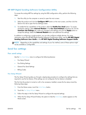 Page 215HP MFP Digital Sending Software Configuration Utility
To access the analog MFP fax settings by using the DSS configuration utility, perform the following
steps.
1. Start the utility (on the computer or  server) to open the main screen.
2. Select the product and click the  Configure MFP button on the main screen, and then click the
Send to Fax tab to open the Fax Settings screen.
3. To enable the fax capabilities on the product, select the  Enable Fax Send option. To access
Analog-fax settings, select...