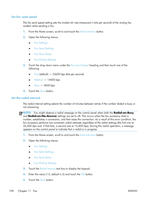 Page 218Set fax send speedThe fax send speed setting sets the modem bit rate  (measured in bits per second) of the analog fax
modem while sending a fax.
1. From the Home screen, scroll to and touch the  Administration button.
2. Open the following menus:
●Fax Settings
● Fax Send Settings
● Fax Send Setup
● Fax Dialing Settings
3. Touch the drop down menu under the  Fax Send Speed heading and then touch one of the
following:
● Fast
 (default) — 33600 bps (bits per second)
● Medium
 — 14400 bps
● Slow
 — 9600 bps...