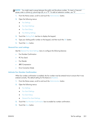 Page 221NOTE:You might need a pause between the prefix  and the phone number. To insert a 2-second
pause, enter a comma ( ,), pound sign (#), or a “P”. To add an extension number, use “X”.
1. From the Home screen, scroll to and touch the  Administration button.
2. Open the following menus:
●Fax Settings
● Fax Send Settings
● Fax Send Setup
● Fax Dialing Settings
3. Touch the  Dialing Prefix  text box to display the keypad.
4. Type your dialing prefix number on the keypad, and then touch the  OK button.
5. Touch...