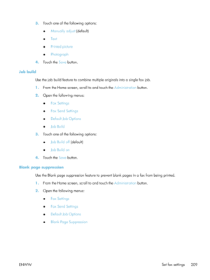 Page 2293.Touch one of the following options:
●Manually adjust
 (default)
● Text
● Printed picture
● Photograph
4. Touch the  Save button.
Job build Use the job build feature to combine multiple originals into a single fax job.
1.From the Home screen, scroll to and touch the  Administration button.
2. Open the following menus:
●Fax Settings
● Fax Send Settings
● Default Job Options
● Job Build
3. Touch one of the following options:
●Job Build off
 (default)
● Job Build on
4. Touch the  Save button.
Blank page...