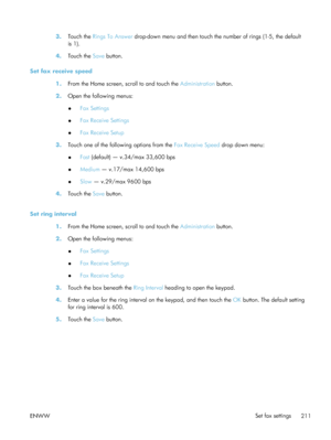 Page 2313.Touch the  Rings To Answer  drop-down menu and then touch the  number of rings (1-5, the default
is 1).
4. Touch the  Save button.
Set fax receive speed 1.From the Home screen, scroll to and touch the  Administration button.
2. Open the following menus:
●Fax Settings
● Fax Receive Settings
● Fax Receive Setup
3. Touch one of the following options from the  Fax Receive Speed drop down menu:
● Fast
 (default) — v.34/max 33,600 bps
● Medium
 — v.17/max 14,600 bps
● Slow
 — v.29/max 9600 bps
4. Touch the...