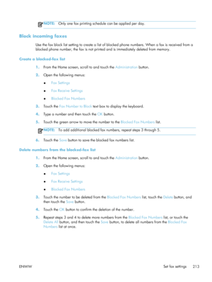 Page 233NOTE:Only one fax printing schedule can be applied per day.
Block incoming faxes
Use the fax block list setting to create a list of bl ocked phone numbers. When a fax is received from a
blocked phone number, the fax is not printe d and is immediately deleted from memory.
Create a blocked-fax list 1.From the Home screen, scroll to and touch the  Administration button.
2. Open the following menus:
●Fax Settings
● Fax Receive Settings
● Blocked Fax Numbers
3. Touch the  Fax Number to Block  text box to...