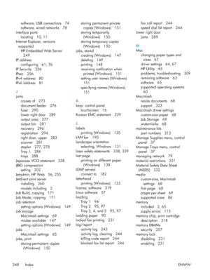 Page 368software, USB connections 74
software, wired networks 78
interface ports
locating 10, 11
Internet Explorer, versions
supported HP Embedded Web Server249
IP address configuring 61, 76
IP Security 256
IPsec 256
IPv4 address 80
IPv6 address 81
J
jams causes of 273
document feeder 276
fuser 290
lower right door 289
output area 277
output bin 281
recovery 296
registration 294
right door, upper 283
scanner 281
stapler 277, 278
Tray 1 284
trays 288
Japanese VCCI statement 338
JBIG compression setting 202...