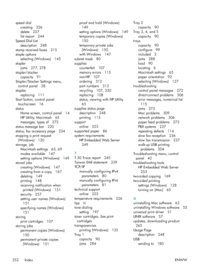 Page 372speed dialcreating 226
delete 227
list report 244
Speed Dial List
description 248
stamp received faxes 215
staple options
selecting (Windows) 145
stapler jams 277, 278
stapler/stacker capacity 91
Stapler/Stacker Settings menu,
control panel 38
staples replacing 111
Start button, control panel
touchscreen 16
status Home screen, control panel 14
HP Utility, Macintosh 65
messages, types of 272
status message bar 220
status, fax accessory page 234
stopping a print request (Windows) 120
storage, job Macintosh...