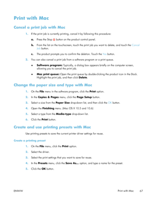 Page 87Print with Mac
Cancel a print job with Mac
1.If the print job is currently printing, cancel it by following this procedure:
a.Press the Stop 
 button on the product control panel.
b. From the list on the touchscreen, touch the print job you want to delete, and touch the  Cancel
Job  button.
c. The product prompts you to confirm the deletion. Touch the  Yes button.
2. You can also cancel a print job from  a software program or a print queue.
● Software program:
 Typically, a dialog box appears briefly on...