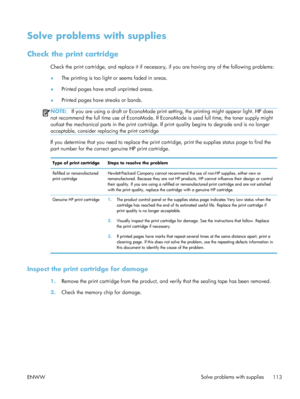 Page 133Solve problems with supplies
Check the print cartridge
Check the print cartridge, and replace it if necessary, if you are having any of the following problems:
● The printing is too light or seems faded in areas.
● Printed pages have small unprinted areas.
● Printed pages have streaks or bands.
NOTE:
If you are using a draft or EconoMode print se tting, the printing might appear light. HP does
not recommend the full time use of EconoMode. If EconoMode is used full time, the toner supply might
outlast the...