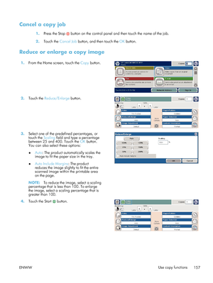 Page 177Cancel a copy job
1.Press the Stop  button on the control panel and then touch the name of the job.
2. Touch the  Cancel Job  button, and then touch the  OK button.
Reduce or enlarge a copy image
1. From the Home screen, touch the  Copy button.  
2.Touch the  Reduce/Enlarge  button.  
3.Select one of the predefined percentages, or
touch the  Scaling field and type a percentage
between 25 and 400. Touch the  OK button.
You can also select these options:
● Auto
: The product automatically scales the
image...