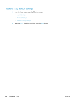 Page 184Restore copy default settings
1.From the Home screen, open the following menus:
●Administration
● General Settings
● Restore Factory Settings
2. Select the  Copy check box, and then touch the  Reset button.
164 Chapter 9   Copy ENWW
 