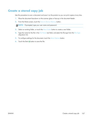 Page 187Create a stored copy job
Use this procedure to scan a document and save it on the product so you can print copies at any time.
1.Place the document face-down on the scanner  glass or face-up in the document feeder.
2. From the Home screen, touch the  Save to Device Memory button.
NOTE:If prompted, type your user name and password.
3.Select an existing folder, or touch the  New Folder button to create a new folder.
4. Type the name for the file in the  File Name text field, and select the file type from...