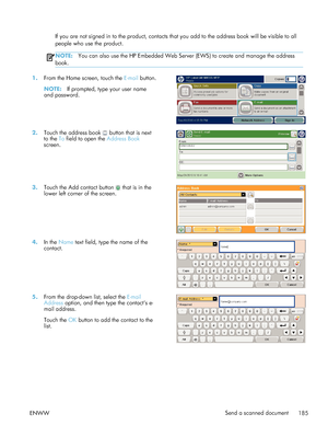 Page 205If you are not signed in to the product, contacts that you add to the address book will be visible to all
people who use the product.
NOTE: You can also use the HP Embedded Web Server (EWS) to create and manage the address
book.
1. From the Home screen, touch the  E-mail button.
NOTE: If prompted, type your user name
and password.  
2.
Touch the address book  button that is next
to the To  field to open the  Address Book
screen.  
3.
Touch the Add contact button  that is in the
lower left corner of the...