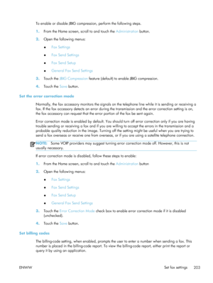 Page 223To enable or disable JBIG compression, perform the following steps.
1.From the Home screen, scroll to and touch the  Administration button.
2. Open the following menus:
●Fax Settings
● Fax Send Settings
● Fax Send Setup
● General Fax Send Settings
3. Touch the  JBIG Compression  feature (default) to enable JBIG compression.
4. Touch the  Save button.
Set the error correction mode Normally, the fax accessory monitors the signals on th e telephone line while it is sending or receiving a
fax. If the fax...