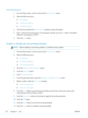 Page 232Set ring frequency1.From the Home screen, scroll to and touch the  Administration button.
2. Open the following menus:
●Fax Settings
● Fax Receive Settings
● Fax Receive Setup
3. Touch the box beneath the  Ring Frequency heading to open the keypad.
4. Enter a value for the ring frequency on the keypad, and then touch the  OK button. The default
setting for ring frequency is 68 hz.
5. Touch the  Save button.
Enable or disable the fax printing schedule
NOTE: Before enabling a fax-printing schedule, a...